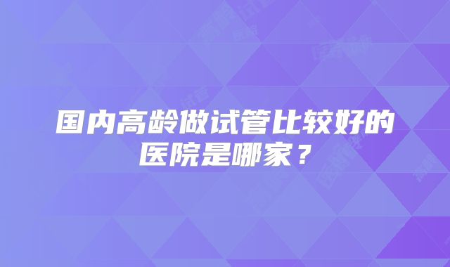 国内高龄做试管比较好的医院是哪家？