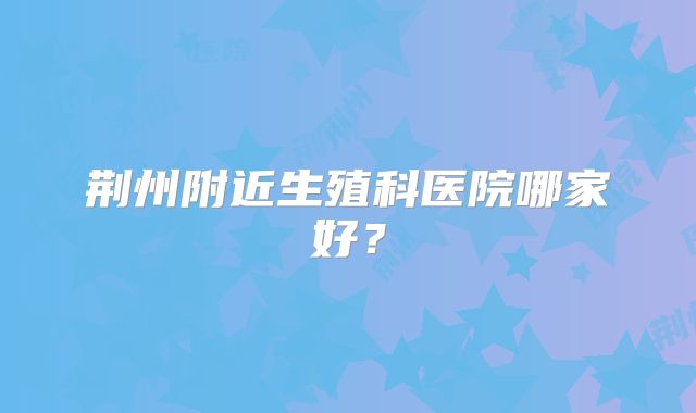 荆州附近生殖科医院哪家好？