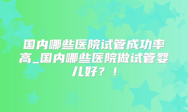 国内哪些医院试管成功率高_国内哪些医院做试管婴儿好?!