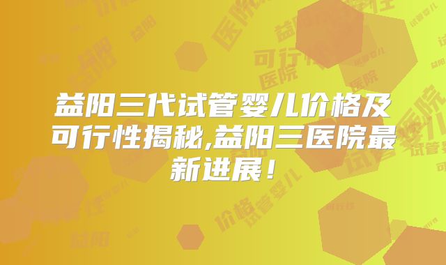 益阳三代试管婴儿价格及可行性揭秘,益阳三医院最新进展！