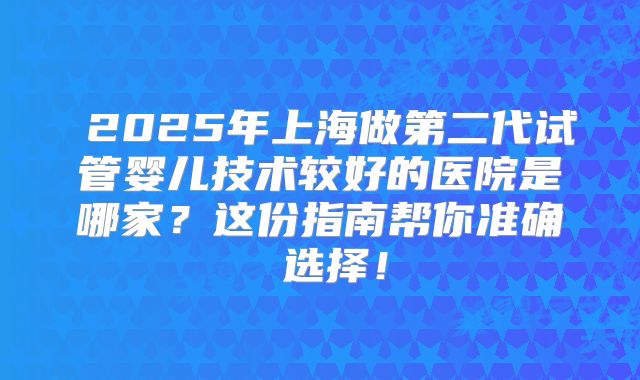 2025年上海做第二代试管婴儿技术较好的医院是哪家?这份指南帮你准确 选择!