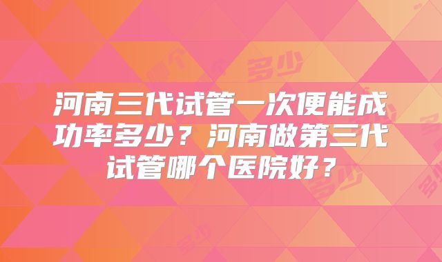 河南三代试管一次便能成功率多少？河南做第三代试管哪个医院好？