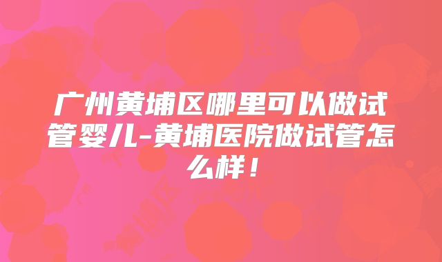 广州黄埔区哪里可以做试管婴儿-黄埔医院做试管怎么样！
