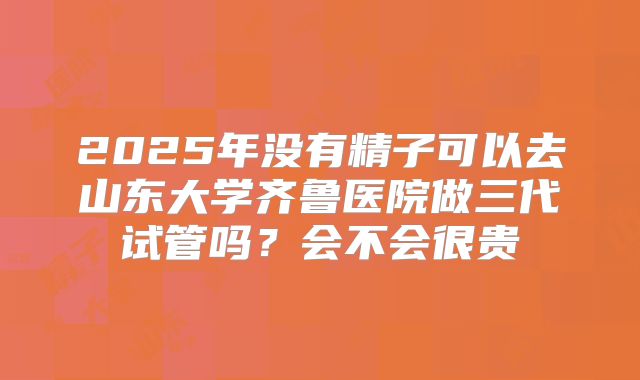 2025年没有精子可以去山东大学齐鲁医院做三代试管吗?会不会很贵