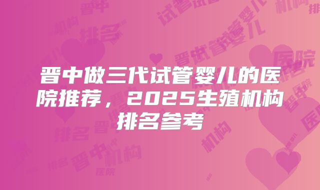 晋中做三代试管婴儿的医院推荐，2025生殖机构排名参考