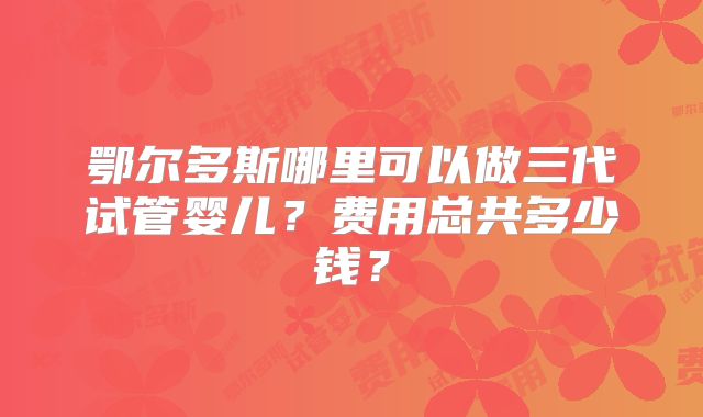 鄂尔多斯哪里可以做三代试管婴儿?费用总共多少钱?