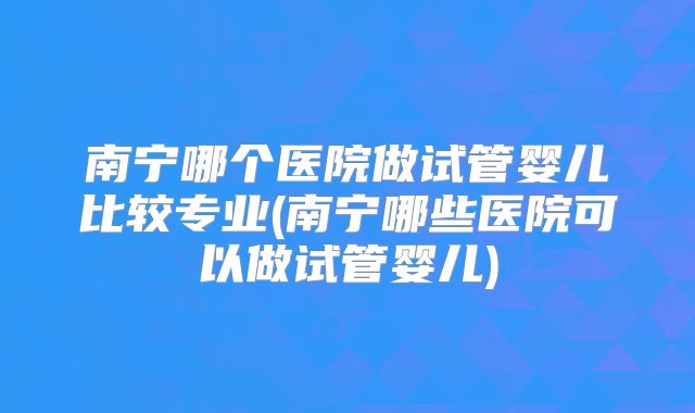 南宁哪个医院做试管婴儿比较专业(南宁哪些医院可以做试管婴儿)