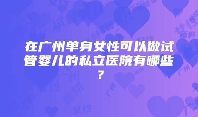 在广州单身女性可以做试管婴儿的私立医院有哪些？
