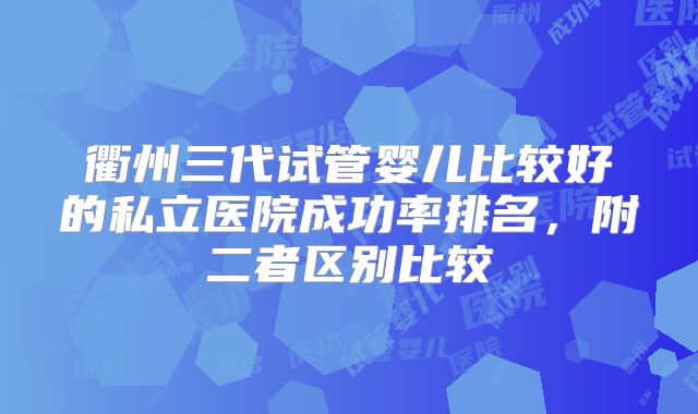 衢州三代试管婴儿比较好的私立医院成功率排名,附二者区别比较