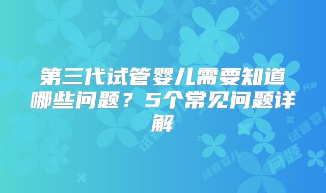 第三代试管婴儿需要知道哪些问题？5个常见问题详解