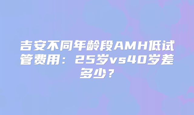 吉安不同年龄段AMH低试管费用：25岁vs40岁差多少？