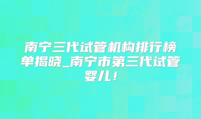 南宁三代试管机构排行榜单揭晓_南宁市第三代试管婴儿！