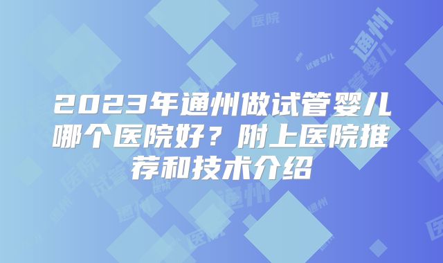 2023年通州做试管婴儿哪个医院好?附上医院推荐和技术介绍
