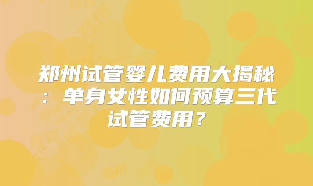 郑州试管婴儿费用大揭秘:单身女性如何预算三代试管费用?