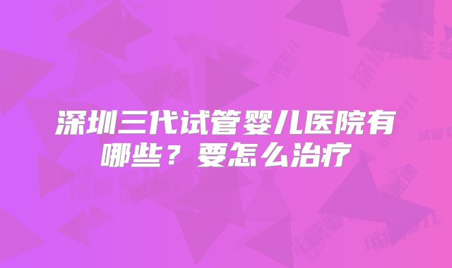 深圳三代试管婴儿医院有哪些？要怎么治疗