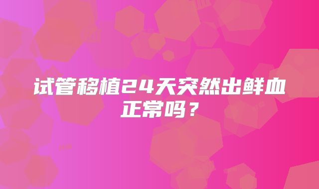 试管移植24天突然出鲜血正常吗？