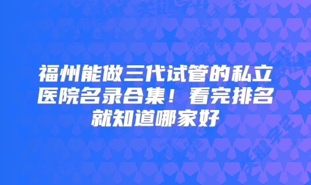 福州能做三代试管的私立医院名录合集！看完排名就知道哪家好