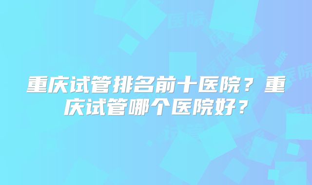 重庆试管排名前十医院？重庆试管哪个医院好？