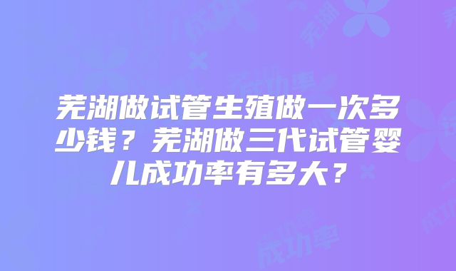 芜湖做试管生殖做一次多少钱？芜湖做三代试管婴儿成功率有多大？