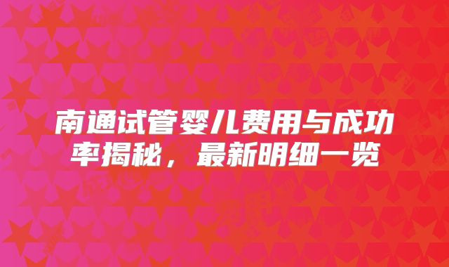 南通试管婴儿费用与成功率揭秘，最新明细一览