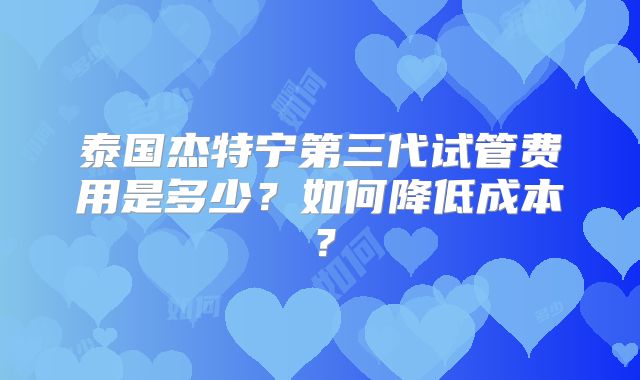 泰国杰特宁第三代试管费用是多少?如何降低成本?
