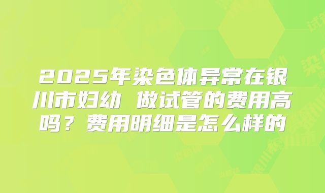 2025年染色体异常在银川市妇幼 做试管的费用高吗?费用明细是怎么样的