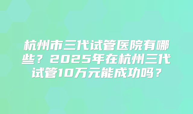 杭州市三代试管医院有哪些？2025年在杭州三代试管10万元能成功吗？