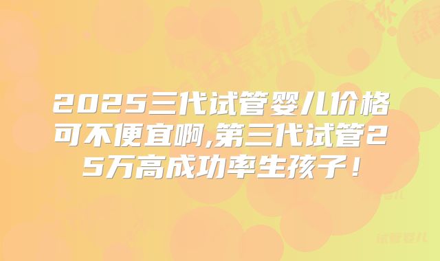 2025三代试管婴儿价格可不便宜啊,第三代试管25万高成功率生孩子！
