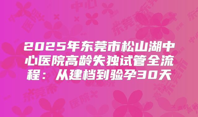 2025年东莞市松山湖中心医院高龄失独试管全流程：从建档到验孕30天