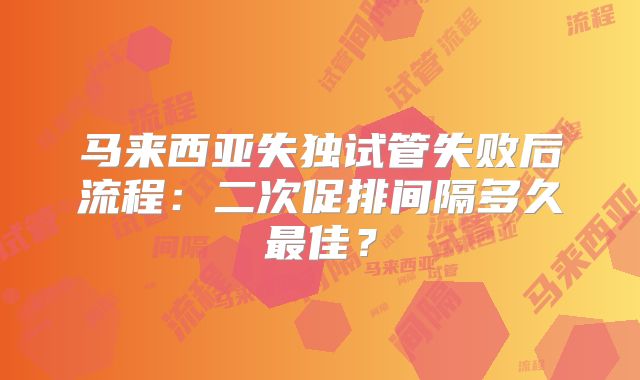 马来西亚失独试管失败后流程：二次促排间隔多久最佳？