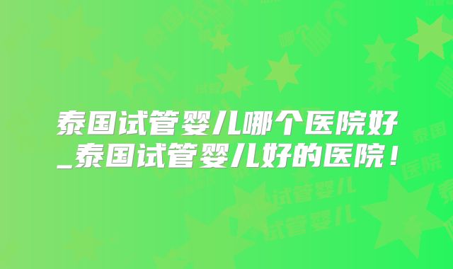 泰国试管婴儿哪个医院好_泰国试管婴儿好的医院！