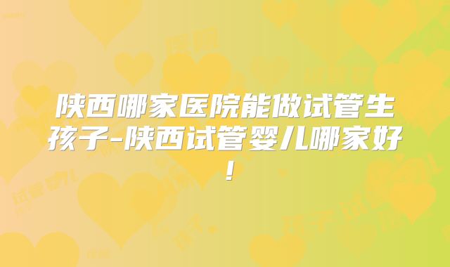 陕西哪家医院能做试管生孩子-陕西试管婴儿哪家好！