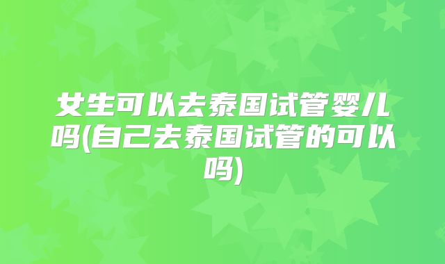 女生可以去泰国试管婴儿吗(自己去泰国试管的可以吗)