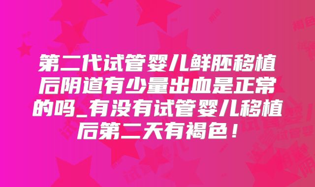 第二代试管婴儿鲜胚移植后阴道有少量出血是正常的吗_有没有试管婴儿移植后第二天有褐色！