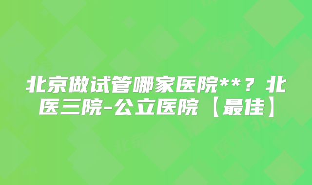北京做试管哪家医院**？北医三院-公立医院【最佳】