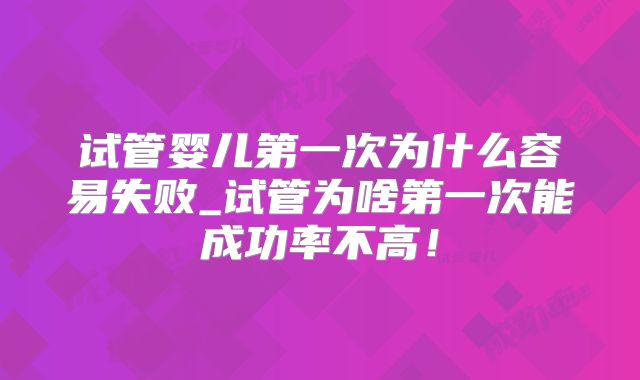 试管婴儿第一次为什么容易失败_试管为啥第一次能成功率不高！