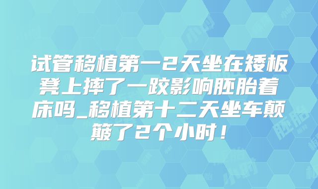 试管移植第一2天坐在矮板凳上摔了一跤影响胚胎着床吗_移植第十二天坐车颠簸了2个小时!