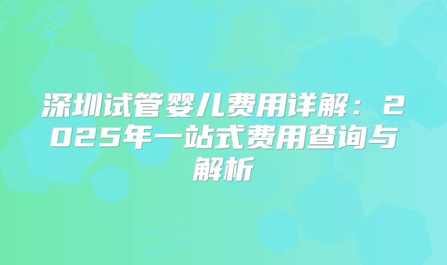 深圳试管婴儿费用详解：2025年一站式费用查询与解析