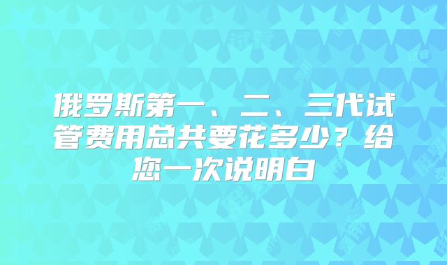 俄罗斯第一、二、三代试管费用总共要花多少？给您一次说明白