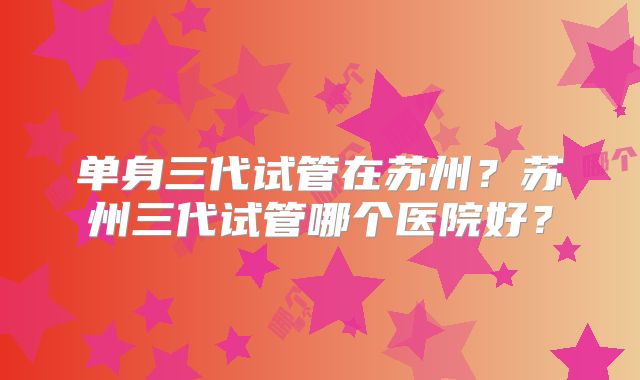 单身三代试管在苏州？苏州三代试管哪个医院好？