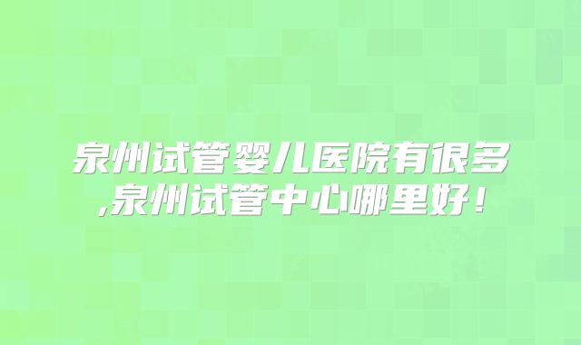 泉州试管婴儿医院有很多,泉州试管中心哪里好!