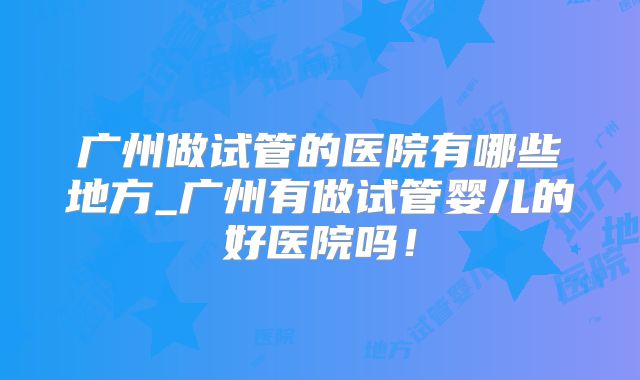 广州做试管的医院有哪些地方_广州有做试管婴儿的好医院吗！