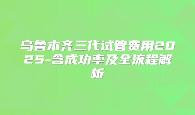 乌鲁木齐三代试管费用2025-含成功率及全流程解析