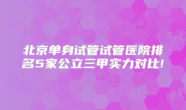 北京单身试管试管医院排名5家公立三甲实力对比!