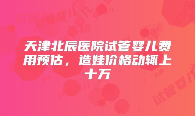 天津北辰医院试管婴儿费用预估，造娃价格动辄上十万
