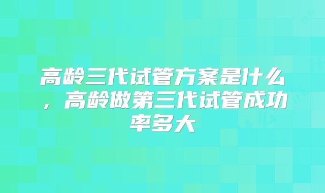 高龄三代试管方案是什么，高龄做第三代试管成功率多大