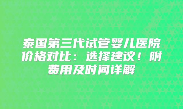 泰国第三代试管婴儿医院价格对比：选择建议！附费用及时间详解