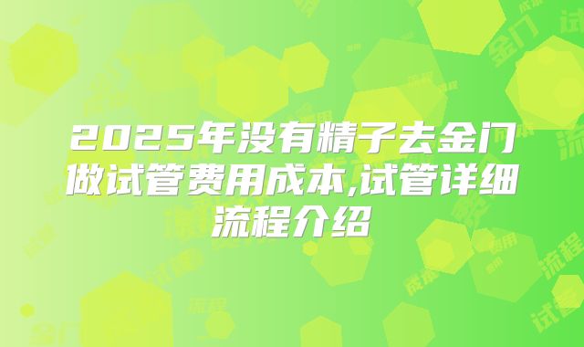 2025年没有精子去金门做试管费用成本,试管详细流程介绍