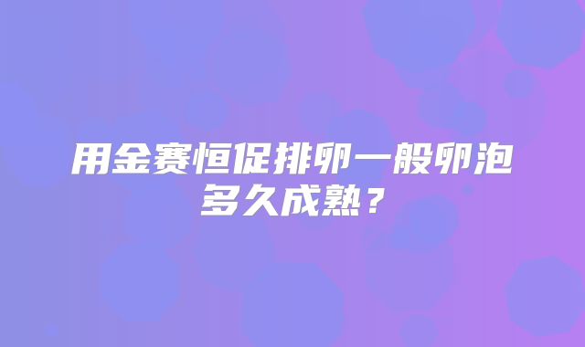 用金赛恒促排卵一般卵泡多久成熟?