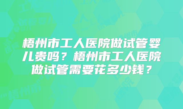 梧州市工人医院做试管婴儿贵吗？梧州市工人医院做试管需要花多少钱？